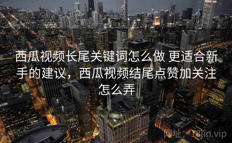 西瓜视频长尾关键词怎么做 更适合新手的建议，西瓜视频结尾点赞加关注怎么弄