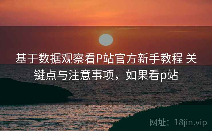 基于数据观察看P站官方新手教程 关键点与注意事项，如果看p站