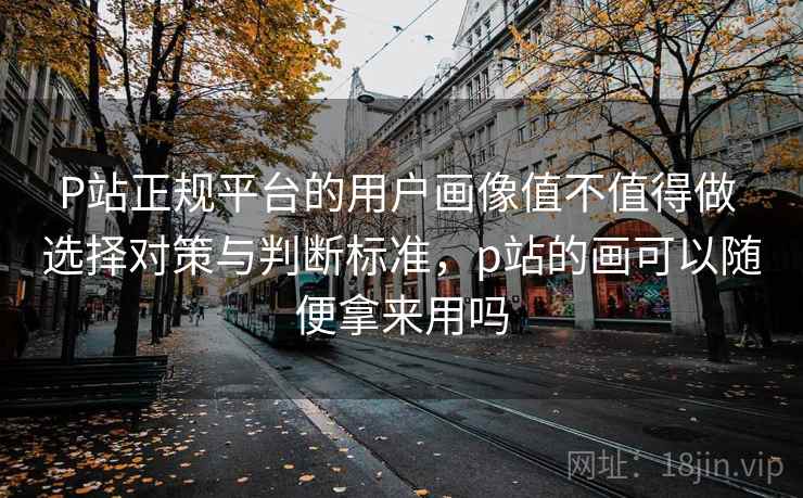 P站正规平台的用户画像值不值得做 选择对策与判断标准，p站的画可以随便拿来用吗