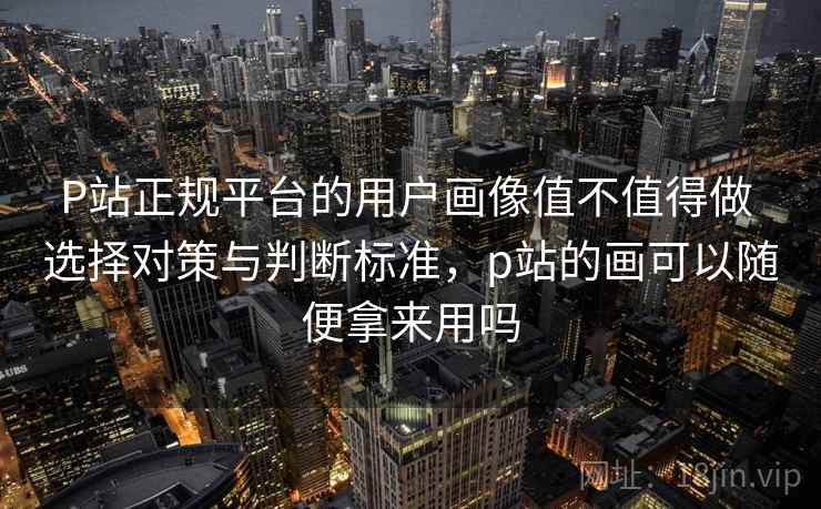 P站正规平台的用户画像值不值得做 选择对策与判断标准，p站的画可以随便拿来用吗