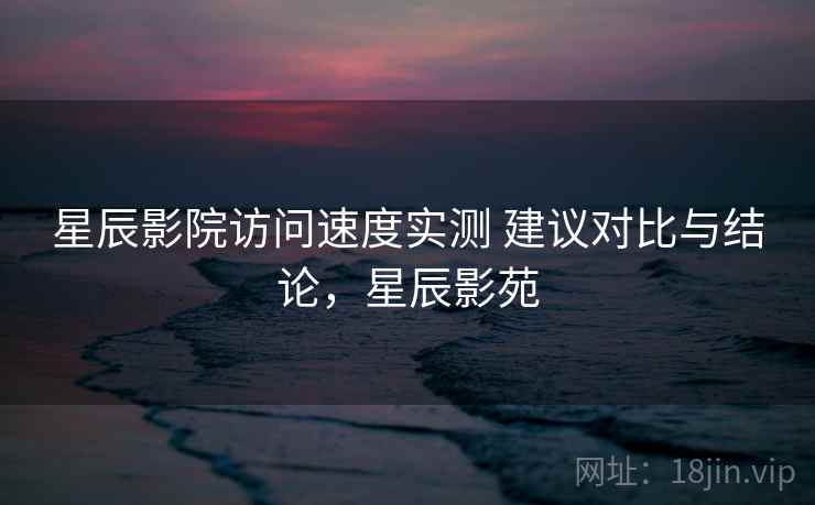 星辰影院访问速度实测 建议对比与结论，星辰影苑