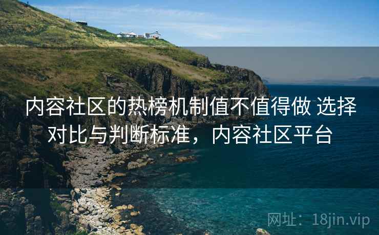 内容社区的热榜机制值不值得做 选择对比与判断标准，内容社区平台
