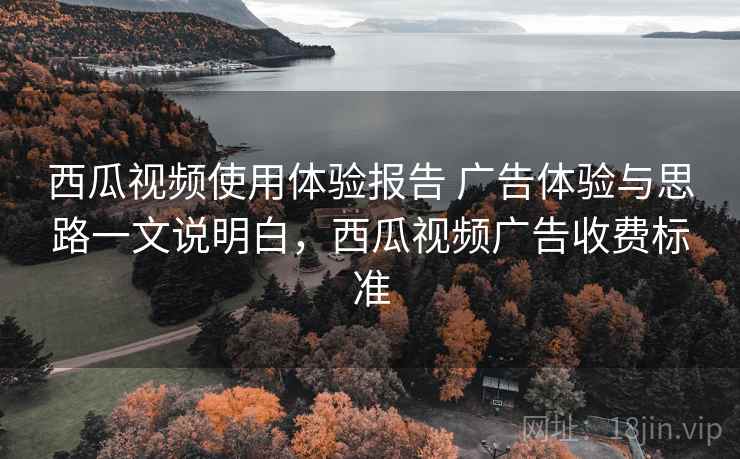 西瓜视频使用体验报告 广告体验与思路一文说明白，西瓜视频广告收费标准