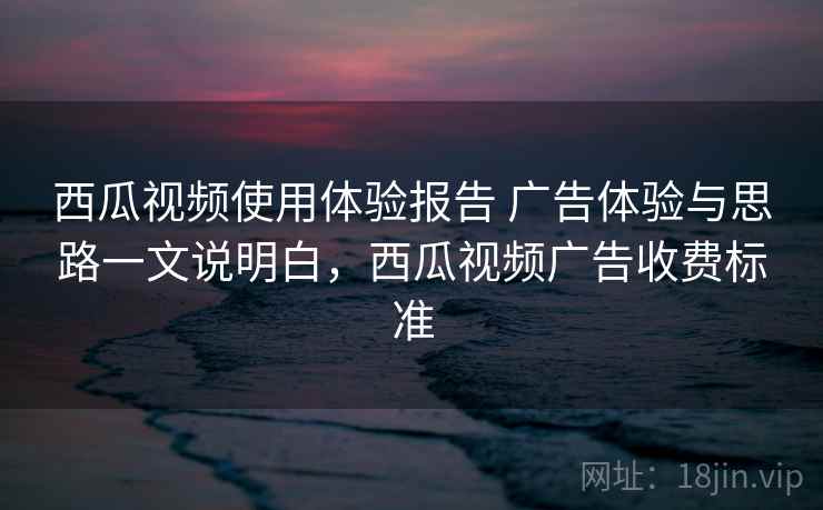 西瓜视频使用体验报告 广告体验与思路一文说明白，西瓜视频广告收费标准