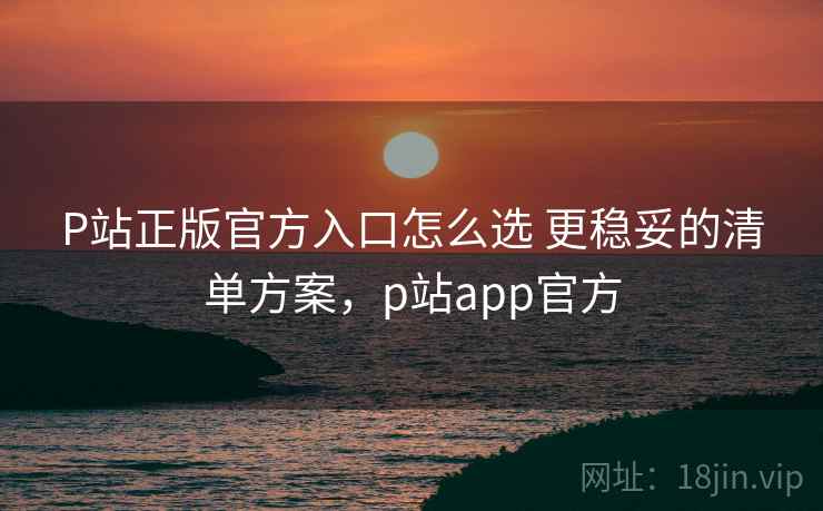 P站正版官方入口怎么选 更稳妥的清单方案，p站app官方