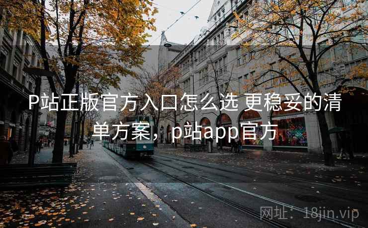 P站正版官方入口怎么选 更稳妥的清单方案，p站app官方