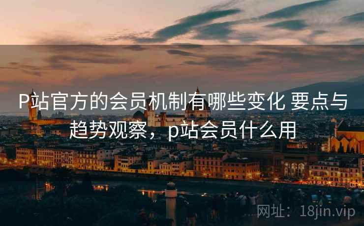 P站官方的会员机制有哪些变化 要点与趋势观察，p站会员什么用