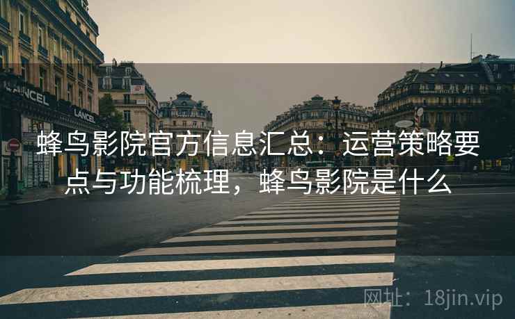 蜂鸟影院官方信息汇总：运营策略要点与功能梳理，蜂鸟影院是什么