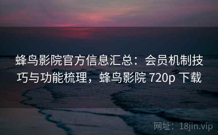 蜂鸟影院官方信息汇总：会员机制技巧与功能梳理，蜂鸟影院 720p 下载