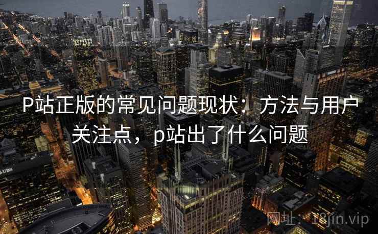 P站正版的常见问题现状：方法与用户关注点，p站出了什么问题