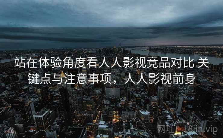 站在体验角度看人人影视竞品对比 关键点与注意事项，人人影视前身