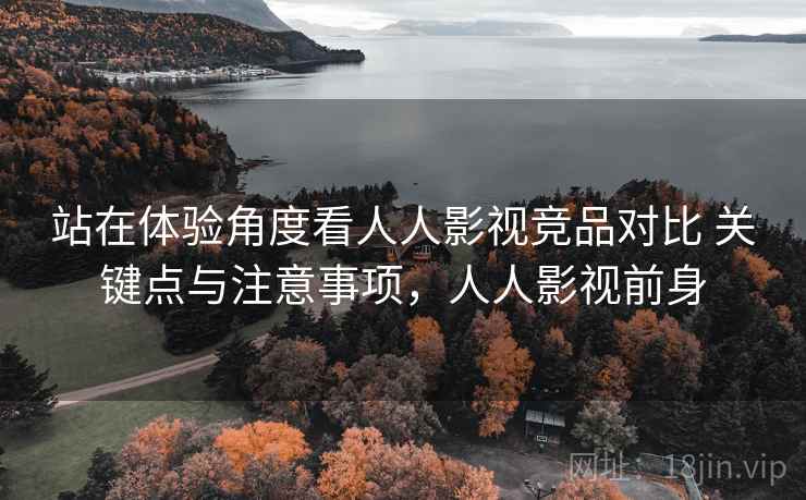 站在体验角度看人人影视竞品对比 关键点与注意事项，人人影视前身