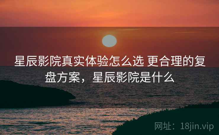 星辰影院真实体验怎么选 更合理的复盘方案，星辰影院是什么