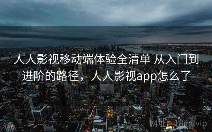 人人影视移动端体验全清单 从入门到进阶的路径，人人影视app怎么了