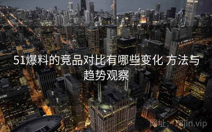 51爆料的竞品对比有哪些变化 方法与趋势观察