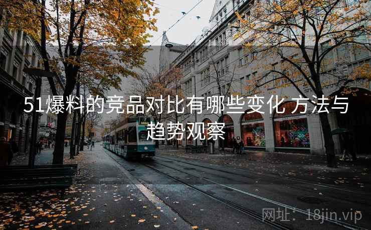 51爆料的竞品对比有哪些变化 方法与趋势观察