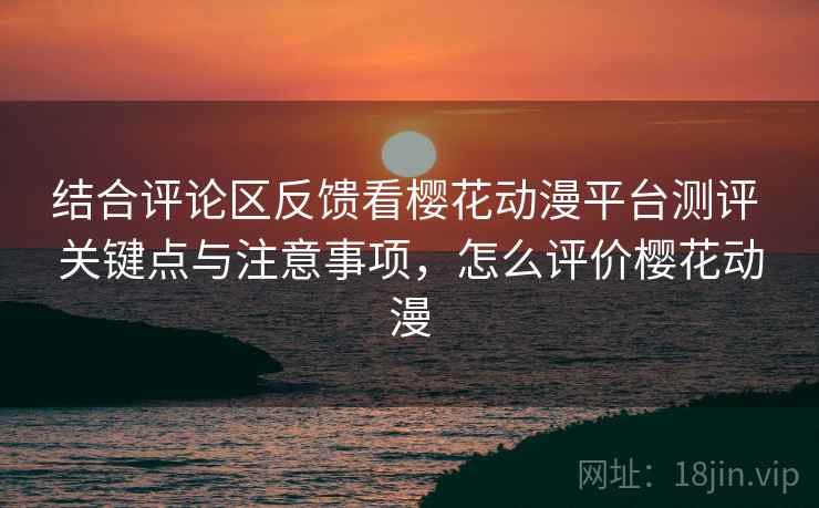 结合评论区反馈看樱花动漫平台测评 关键点与注意事项，怎么评价樱花动漫