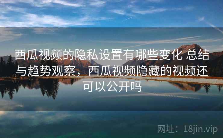 西瓜视频的隐私设置有哪些变化 总结与趋势观察，西瓜视频隐藏的视频还可以公开吗