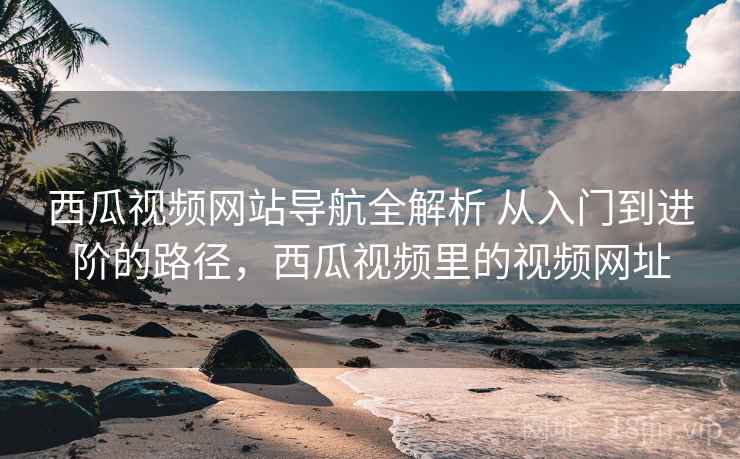 西瓜视频网站导航全解析 从入门到进阶的路径，西瓜视频里的视频网址