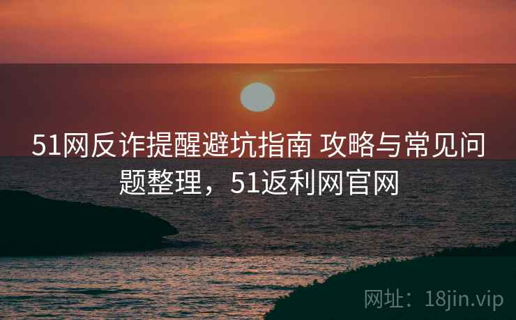 51网反诈提醒避坑指南 攻略与常见问题整理，51返利网官网