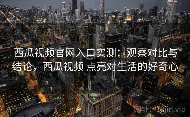 西瓜视频官网入口实测:观察对比与结论,西瓜视频 点亮对生活的好奇心 西瓜视频官网入口实测:观察对比与结论,西瓜视频 点亮对生活的好奇心