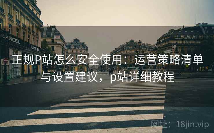 正规P站怎么安全使用：运营策略清单与设置建议，p站详细教程
