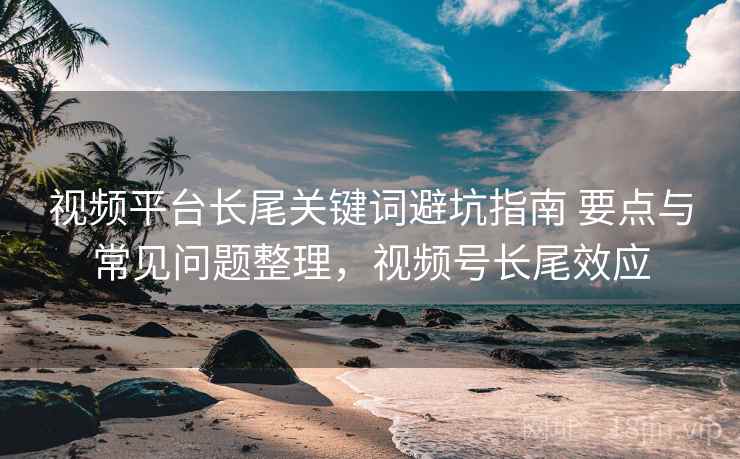 视频平台长尾关键词避坑指南 要点与常见问题整理，视频号长尾效应