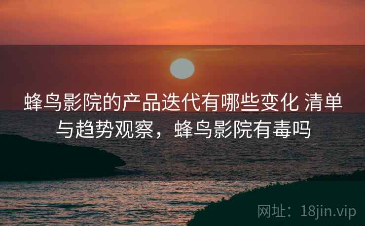 蜂鸟影院的产品迭代有哪些变化 清单与趋势观察,蜂鸟影院有毒吗 蜂鸟影院的产品迭代有哪些变化 清单与趋势观察,蜂鸟影院有毒吗