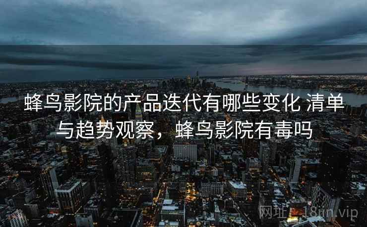 蜂鸟影院的产品迭代有哪些变化 清单与趋势观察,蜂鸟影院有毒吗 蜂鸟影院的产品迭代有哪些变化 清单与趋势观察,蜂鸟影院有毒吗